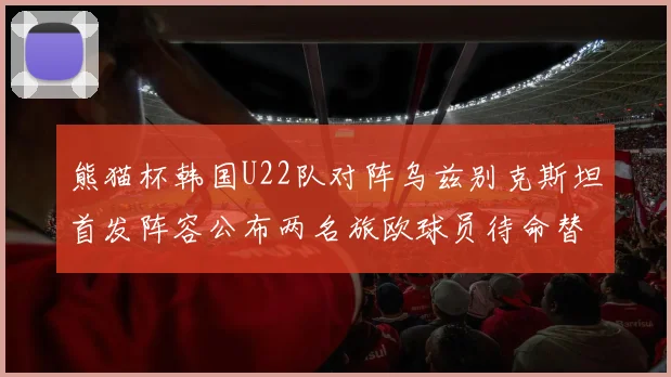 熊猫杯韩国U22队对阵乌兹别克斯坦首发阵容公布两名旅欧球员待命替补
