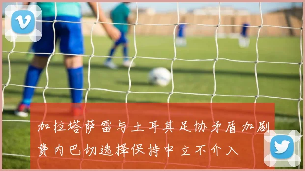 加拉塔萨雷与土耳其足协矛盾加剧费内巴切选择保持中立不介入