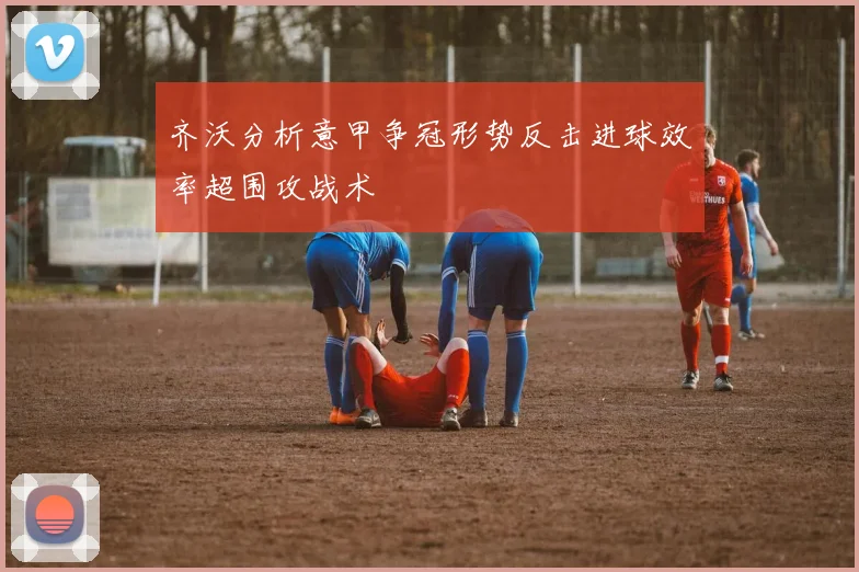 齐沃分析意甲争冠形势反击进球效率超围攻战术