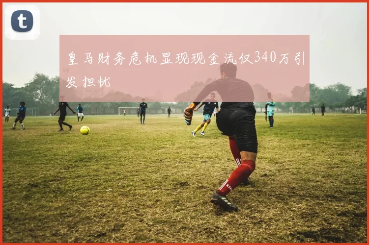 皇马财务危机显现现金流仅340万引发担忧