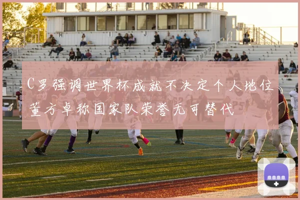 C罗强调世界杯成就不决定个人地位董方卓称国家队荣誉无可替代