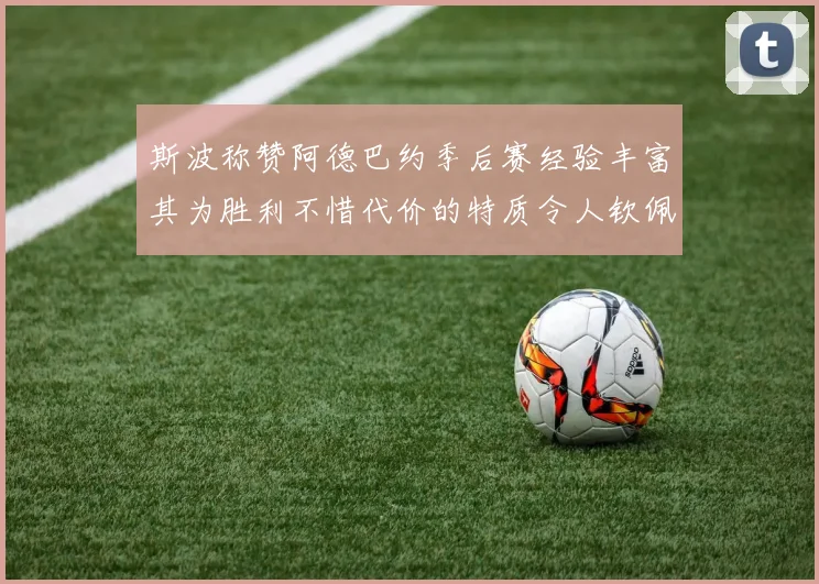 斯波称赞阿德巴约季后赛经验丰富其为胜利不惜代价的特质令人钦佩