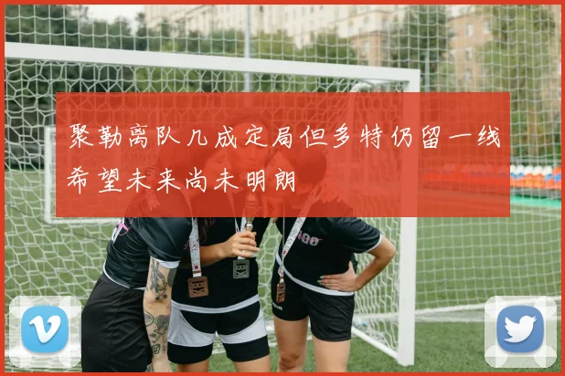 聚勒离队几成定局但多特仍留一线希望未来尚未明朗