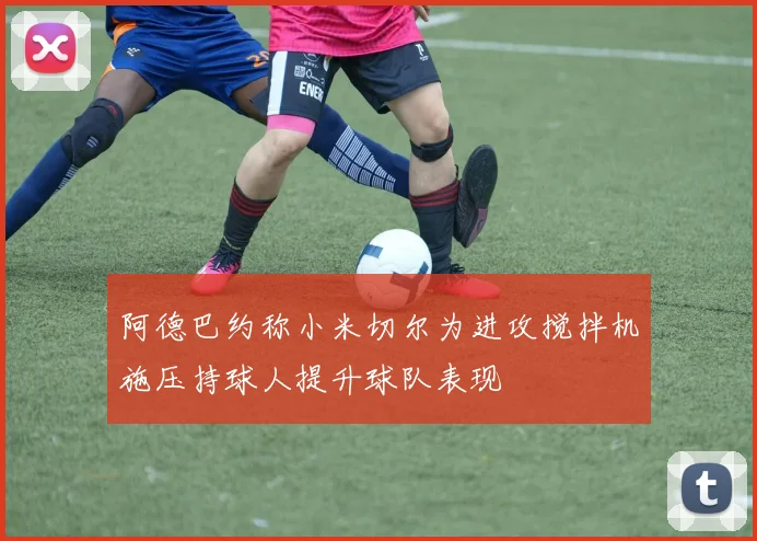 阿德巴约称小米切尔为进攻搅拌机施压持球人提升球队表现