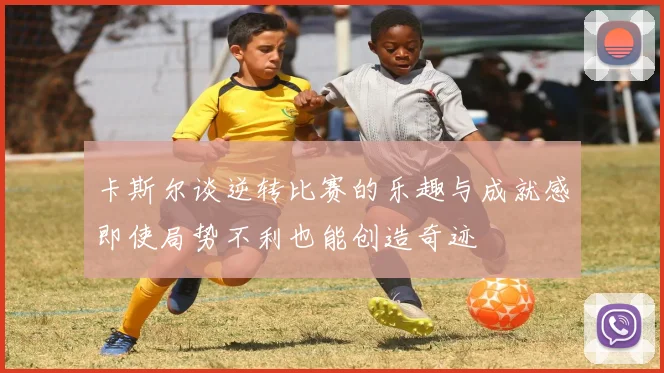 卡斯尔谈逆转比赛的乐趣与成就感即使局势不利也能创造奇迹