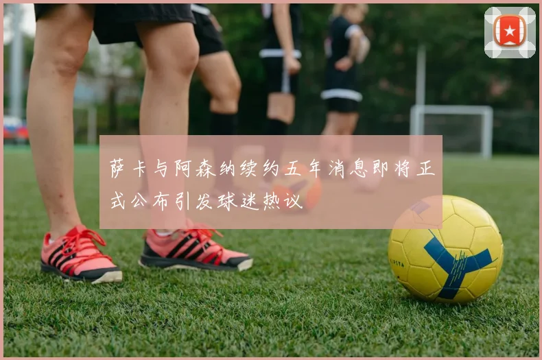 萨卡与阿森纳续约五年消息即将正式公布引发球迷热议