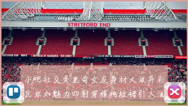 小吧社交秀里奇女友身材大放异彩瓦尔加魅力四射穿旗袍短裙引人注目