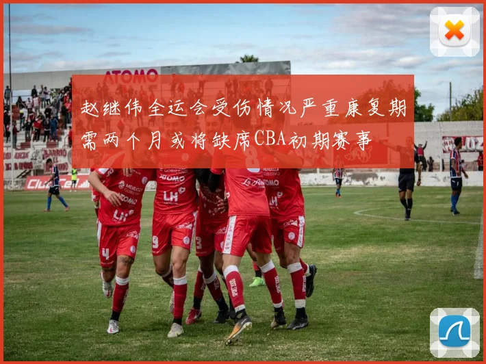 赵继伟全运会受伤情况严重康复期需两个月或将缺席CBA初期赛事