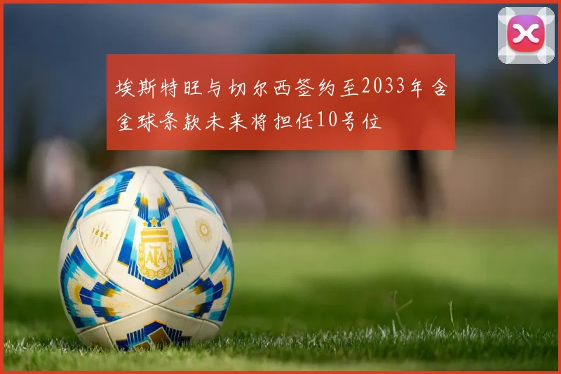 埃斯特旺与切尔西签约至2033年含金球条款未来将担任10号位