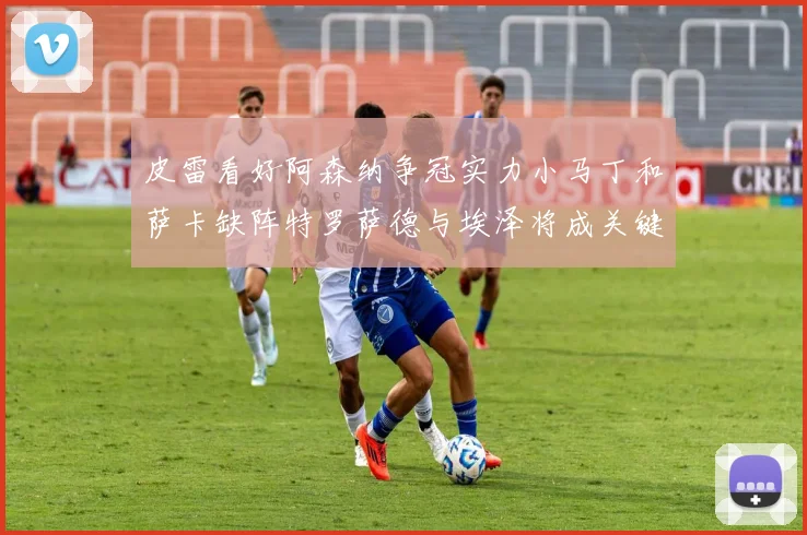 皮雷看好阿森纳争冠实力小马丁和萨卡缺阵特罗萨德与埃泽将成关键