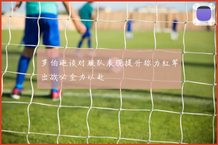 罗伯逊谈对狼队表现提升称为红军出战必全力以赴