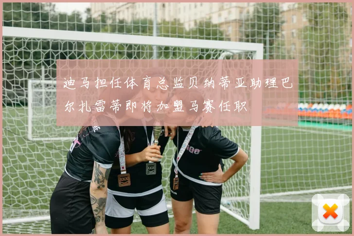 迪马担任体育总监贝纳蒂亚助理巴尔扎雷蒂即将加盟马赛任职