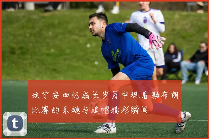坎宁安回忆成长岁月中观看勒布朗比赛的乐趣与追帽精彩瞬间