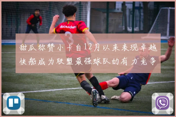 甜瓜称赞小卡自12月以来表现卓越快船成为联盟最强球队的有力竞争者
