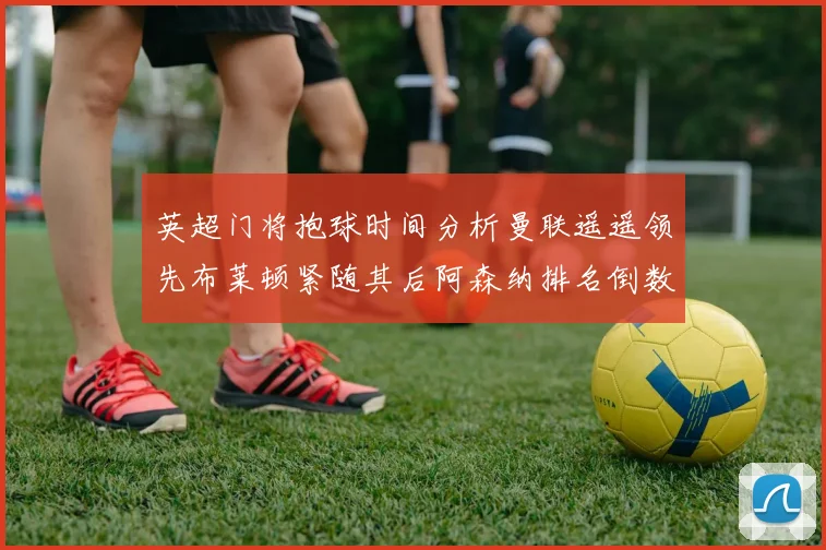 英超门将抱球时间分析曼联遥遥领先布莱顿紧随其后阿森纳排名倒数第三