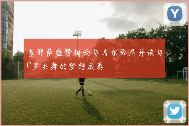 基耶萨盛赞梅西与马尔蒂尼并谈与C罗共舞的梦想成真