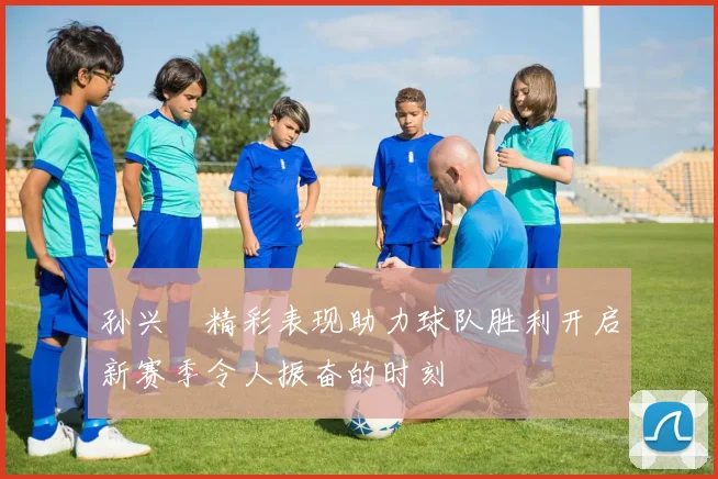 孙兴慜精彩表现助力球队胜利开启新赛季令人振奋的时刻