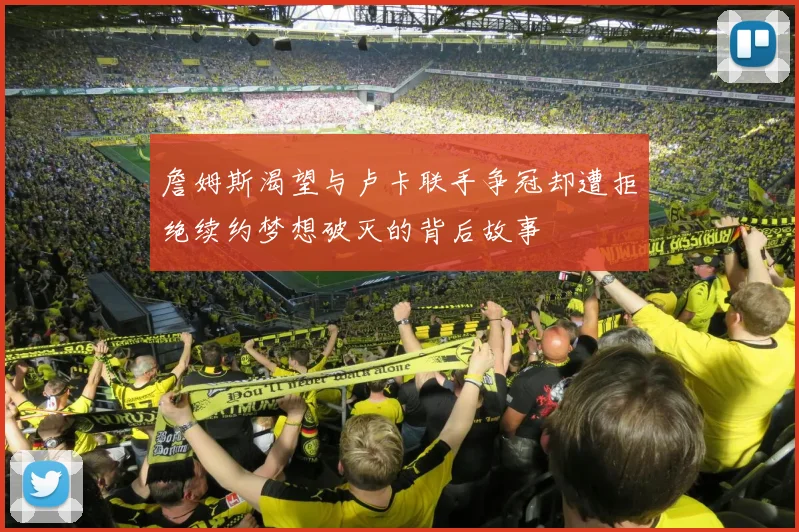 詹姆斯渴望与卢卡联手争冠却遭拒绝续约梦想破灭的背后故事