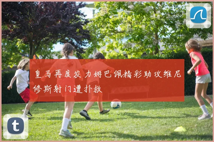皇马再度发力姆巴佩精彩助攻维尼修斯射门遭扑救